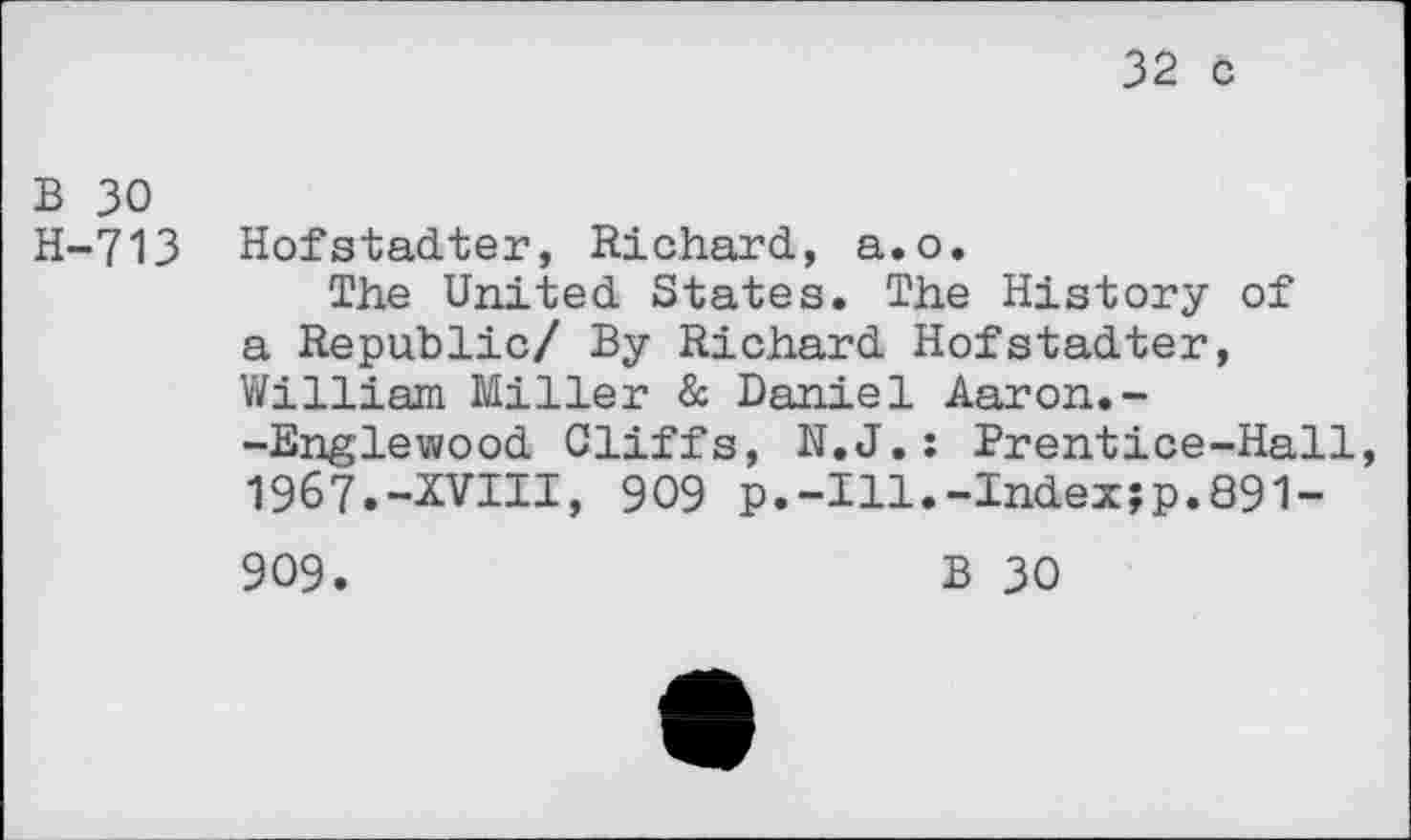 ﻿32 с
В 30
Н-713 Hofstadter, Richard, а.о.
The United States. The History of a Republic/ By Richard Hofstadter, William Miller & Daniel Aaron.--Englewood Cliffs, N.J.: Prentice-Hall 1967.-XVIII, 909 p.-Ill.-Index;p.891-
909.	В 30